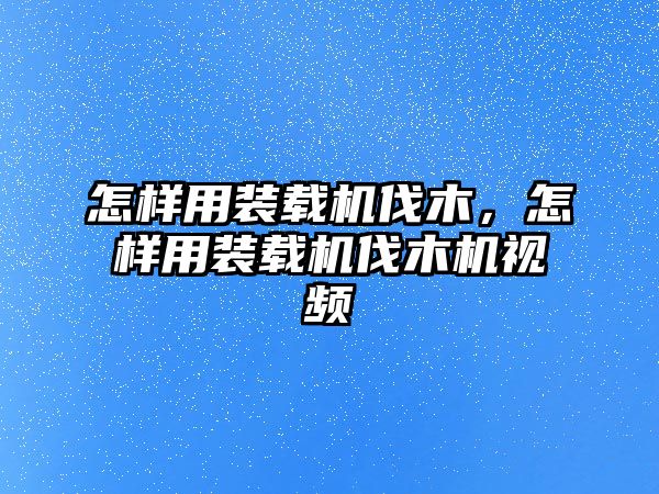 怎樣用裝載機伐木，怎樣用裝載機伐木機視頻