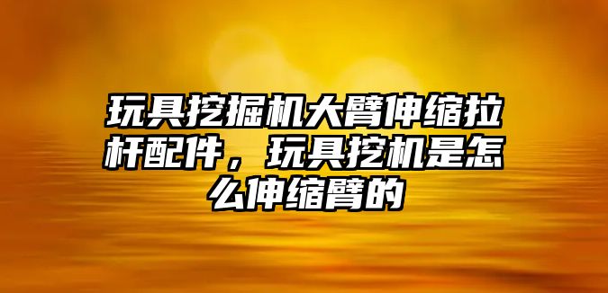 玩具挖掘機(jī)大臂伸縮拉桿配件，玩具挖機(jī)是怎么伸縮臂的