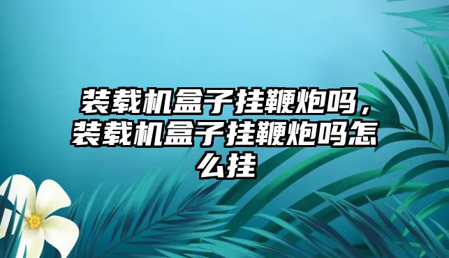 裝載機盒子掛鞭炮嗎，裝載機盒子掛鞭炮嗎怎么掛