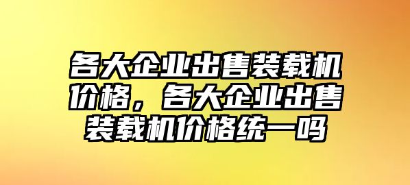 各大企業(yè)出售裝載機(jī)價(jià)格，各大企業(yè)出售裝載機(jī)價(jià)格統(tǒng)一嗎