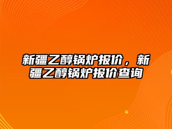 新疆乙醇鍋爐報價，新疆乙醇鍋爐報價查詢