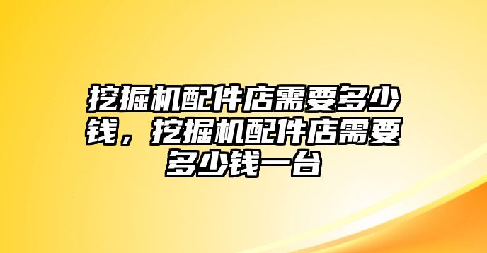 挖掘機配件店需要多少錢，挖掘機配件店需要多少錢一臺