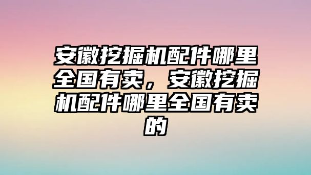 安徽挖掘機(jī)配件哪里全國(guó)有賣(mài)，安徽挖掘機(jī)配件哪里全國(guó)有賣(mài)的