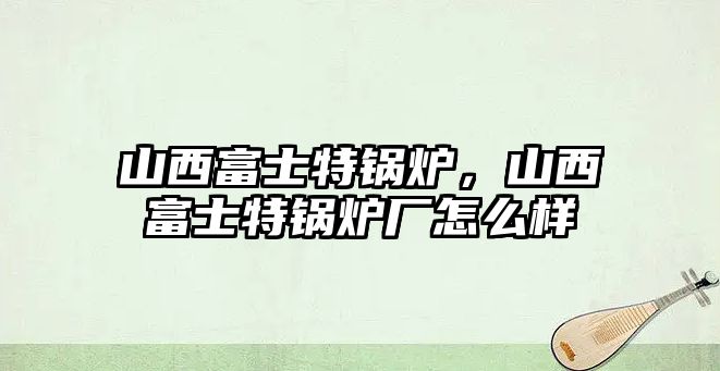 山西富士特鍋爐，山西富士特鍋爐廠怎么樣