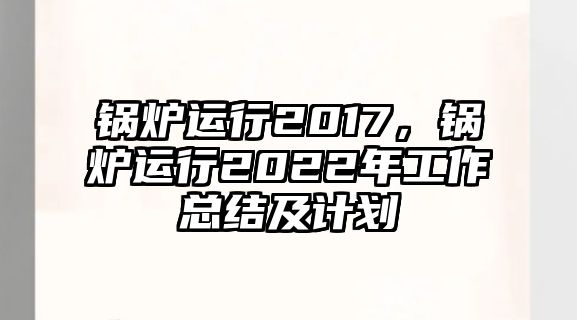 鍋爐運行2017，鍋爐運行2022年工作總結(jié)及計劃