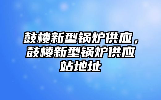 鼓樓新型鍋爐供應(yīng)，鼓樓新型鍋爐供應(yīng)站地址