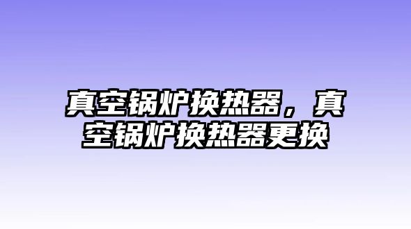 真空鍋爐換熱器，真空鍋爐換熱器更換