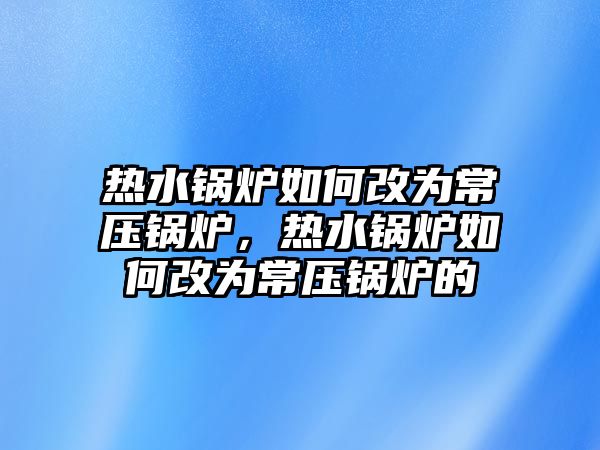 熱水鍋爐如何改為常壓鍋爐，熱水鍋爐如何改為常壓鍋爐的