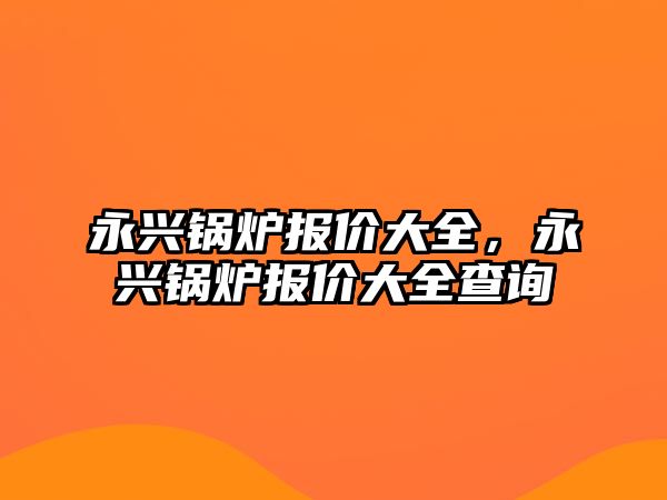 永興鍋爐報(bào)價(jià)大全，永興鍋爐報(bào)價(jià)大全查詢