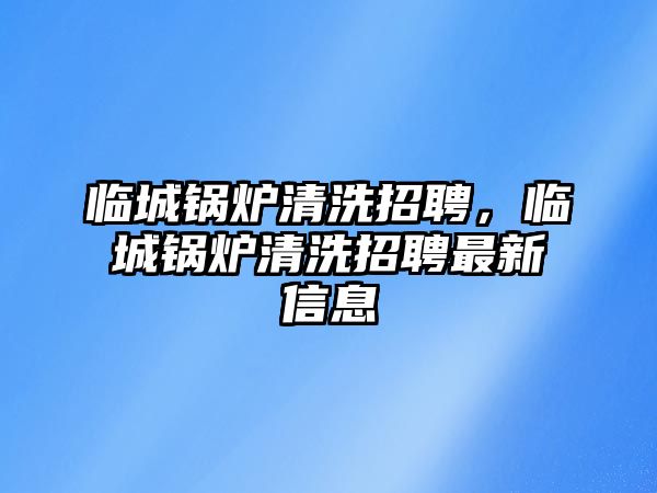 臨城鍋爐清洗招聘，臨城鍋爐清洗招聘最新信息