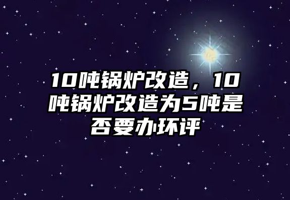 10噸鍋爐改造，10噸鍋爐改造為5噸是否要辦環(huán)評(píng)