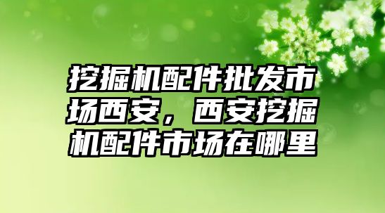 挖掘機(jī)配件批發(fā)市場西安，西安挖掘機(jī)配件市場在哪里