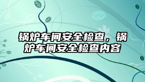 鍋爐車間安全檢查，鍋爐車間安全檢查內(nèi)容