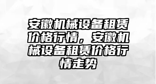 安徽機械設備租賃價格行情，安徽機械設備租賃價格行情走勢