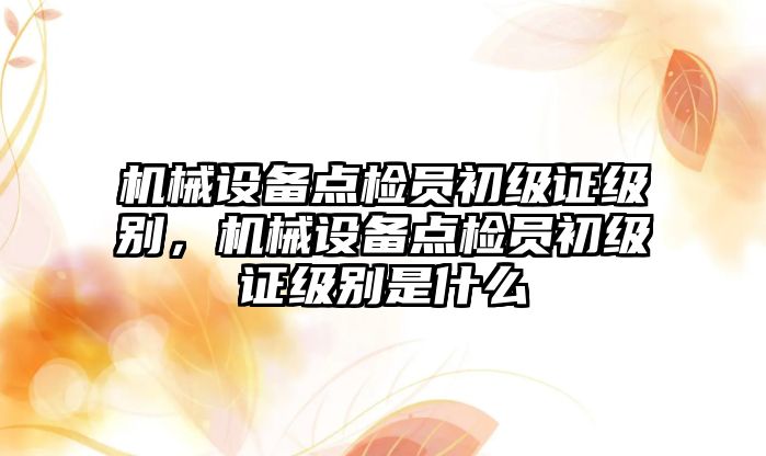 機械設(shè)備點檢員初級證級別，機械設(shè)備點檢員初級證級別是什么