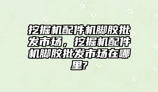 挖掘機(jī)配件機(jī)腳膠批發(fā)市場，挖掘機(jī)配件機(jī)腳膠批發(fā)市場在哪里?