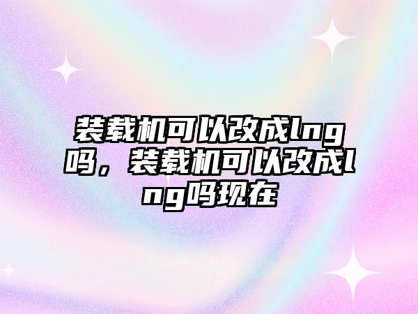 裝載機(jī)可以改成lng嗎，裝載機(jī)可以改成lng嗎現(xiàn)在