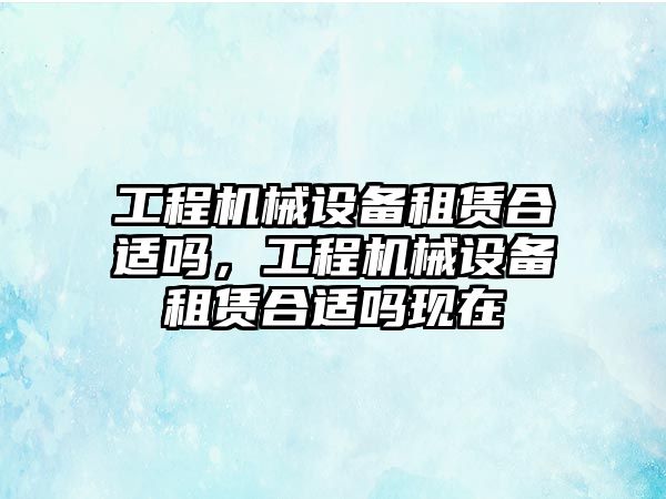 工程機械設備租賃合適嗎，工程機械設備租賃合適嗎現(xiàn)在