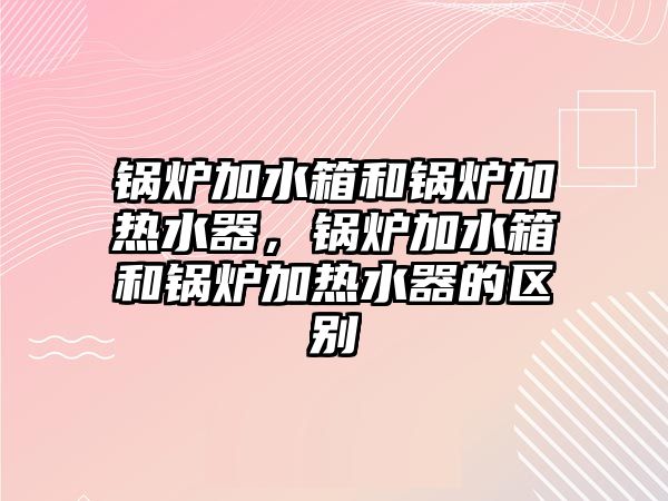 鍋爐加水箱和鍋爐加熱水器，鍋爐加水箱和鍋爐加熱水器的區(qū)別