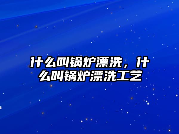 什么叫鍋爐漂洗，什么叫鍋爐漂洗工藝