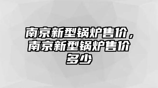 南京新型鍋爐售價，南京新型鍋爐售價多少