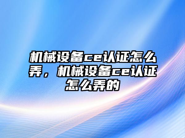 機械設(shè)備ce認證怎么弄，機械設(shè)備ce認證怎么弄的