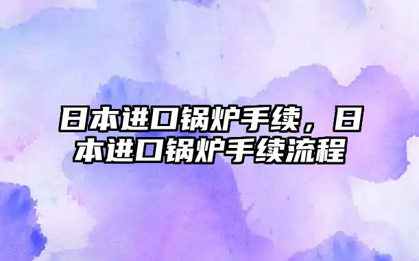 日本進(jìn)口鍋爐手續(xù)，日本進(jìn)口鍋爐手續(xù)流程