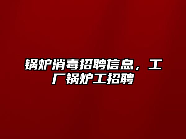 鍋爐消毒招聘信息，工廠(chǎng)鍋爐工招聘