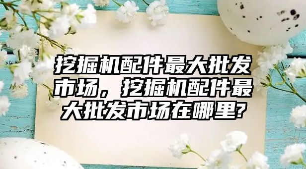 挖掘機配件最大批發(fā)市場，挖掘機配件最大批發(fā)市場在哪里?