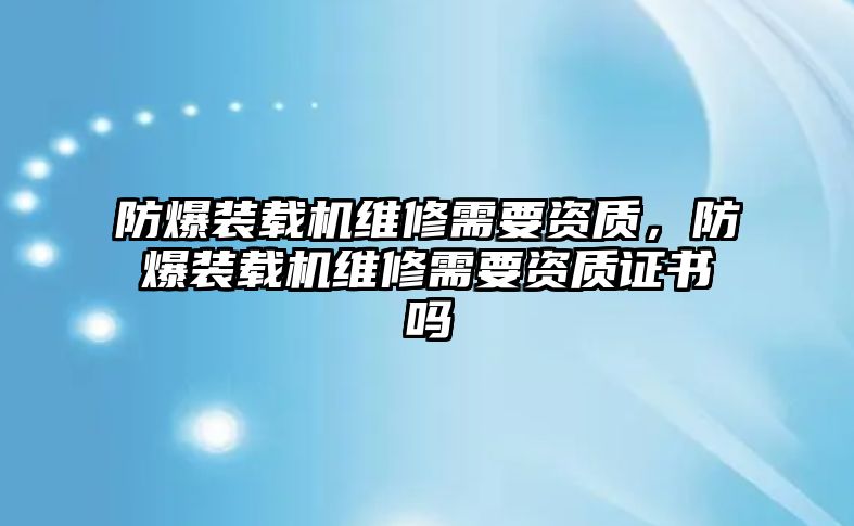 防爆裝載機(jī)維修需要資質(zhì)，防爆裝載機(jī)維修需要資質(zhì)證書(shū)嗎