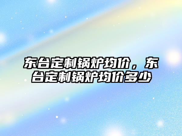 東臺(tái)定制鍋爐均價(jià)，東臺(tái)定制鍋爐均價(jià)多少