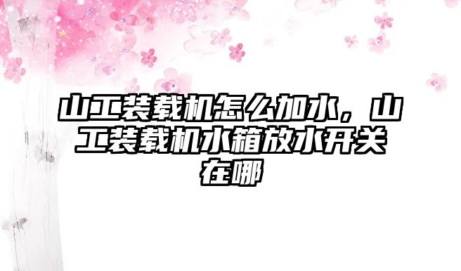 山工裝載機怎么加水，山工裝載機水箱放水開關(guān)在哪