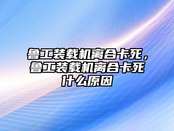 魯工裝載機離合卡死，魯工裝載機離合卡死什么原因