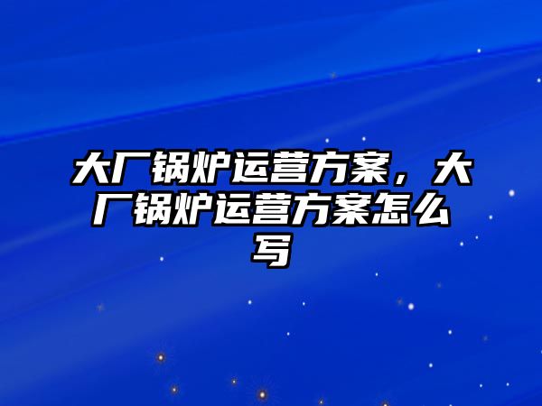 大廠鍋爐運營方案，大廠鍋爐運營方案怎么寫