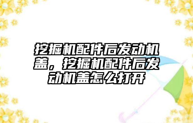 挖掘機配件后發(fā)動機蓋，挖掘機配件后發(fā)動機蓋怎么打開