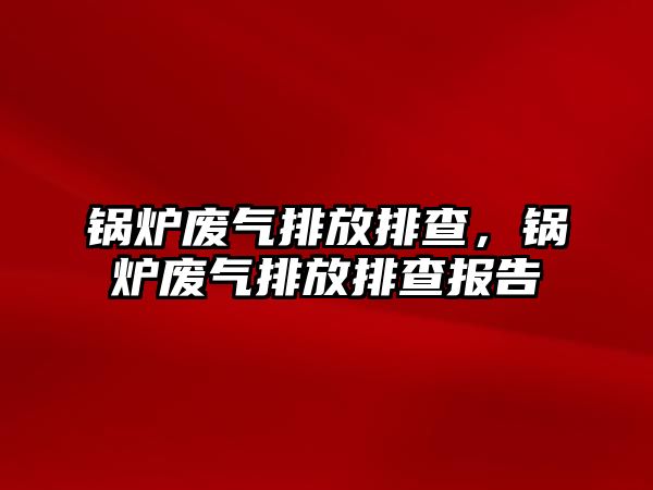 鍋爐廢氣排放排查，鍋爐廢氣排放排查報(bào)告