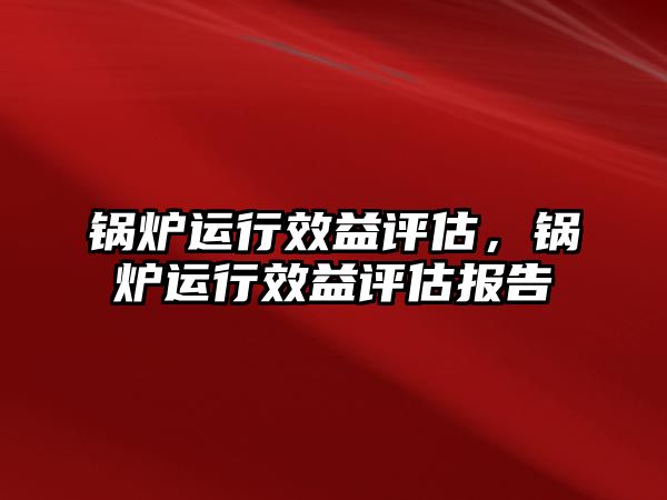 鍋爐運行效益評估，鍋爐運行效益評估報告