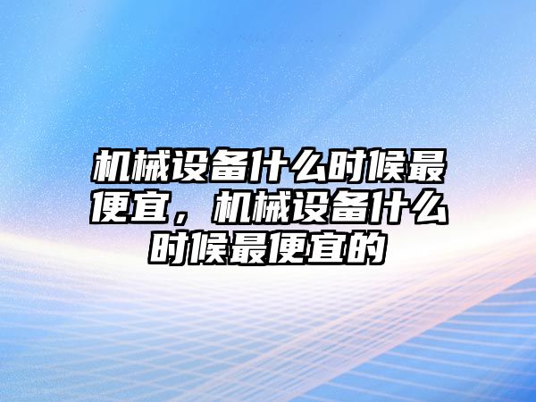 機(jī)械設(shè)備什么時候最便宜，機(jī)械設(shè)備什么時候最便宜的