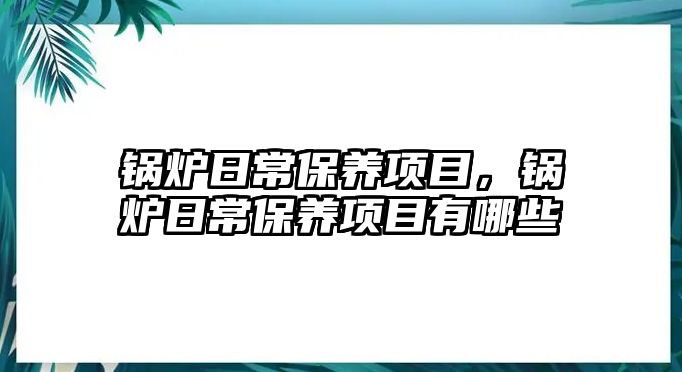 鍋爐日常保養(yǎng)項目，鍋爐日常保養(yǎng)項目有哪些