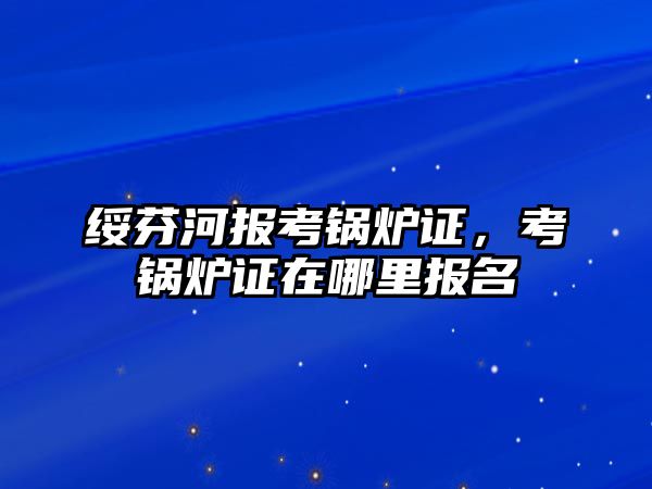 綏芬河報(bào)考鍋爐證，考鍋爐證在哪里報(bào)名