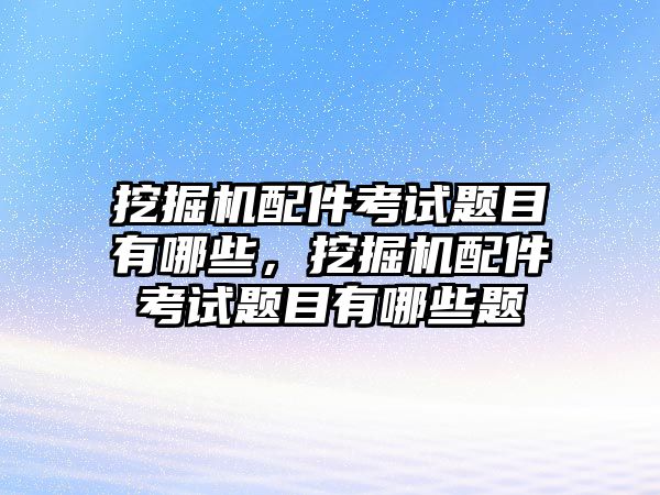 挖掘機配件考試題目有哪些，挖掘機配件考試題目有哪些題