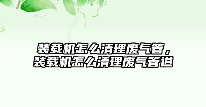 裝載機怎么清理廢氣管，裝載機怎么清理廢氣管道