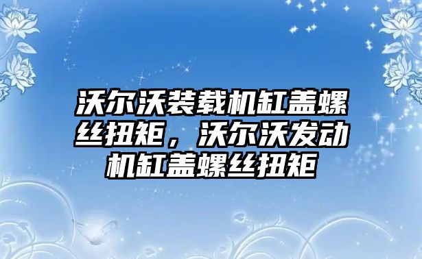 沃爾沃裝載機缸蓋螺絲扭矩，沃爾沃發(fā)動機缸蓋螺絲扭矩