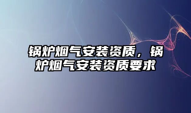 鍋爐煙氣安裝資質(zhì)，鍋爐煙氣安裝資質(zhì)要求