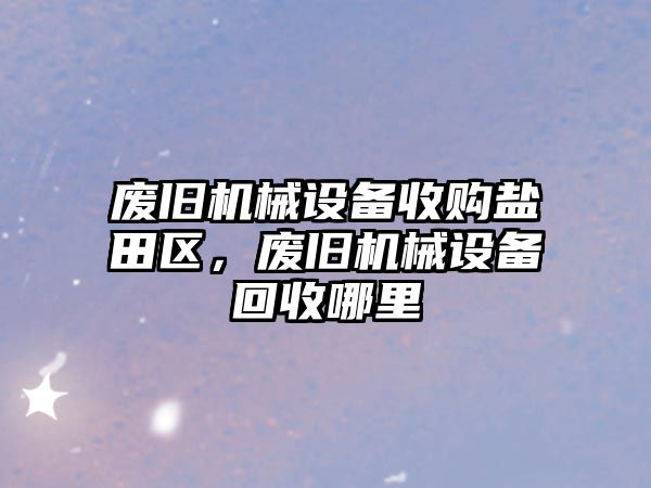 廢舊機械設備收購鹽田區(qū)，廢舊機械設備回收哪里