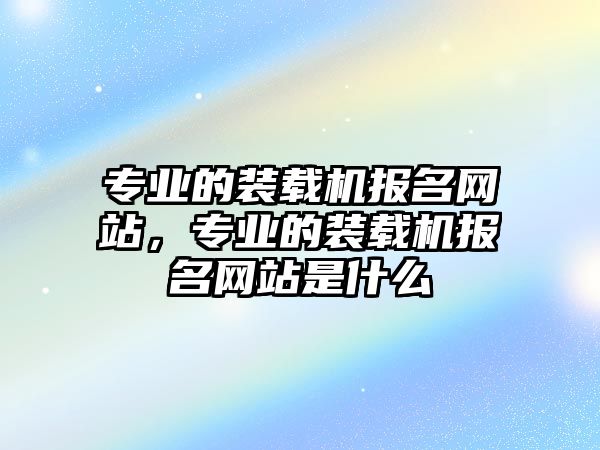 專業(yè)的裝載機報名網站，專業(yè)的裝載機報名網站是什么