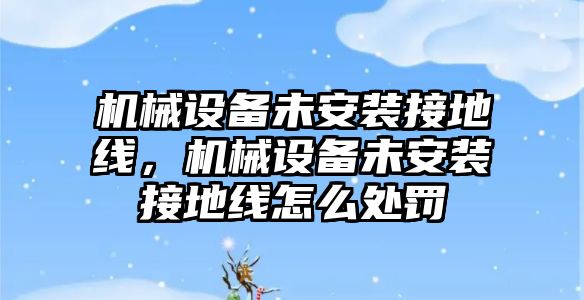 機(jī)械設(shè)備未安裝接地線，機(jī)械設(shè)備未安裝接地線怎么處罰