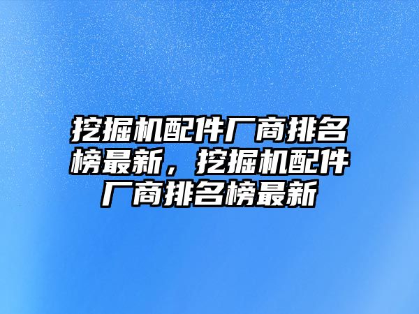 挖掘機(jī)配件廠商排名榜最新，挖掘機(jī)配件廠商排名榜最新