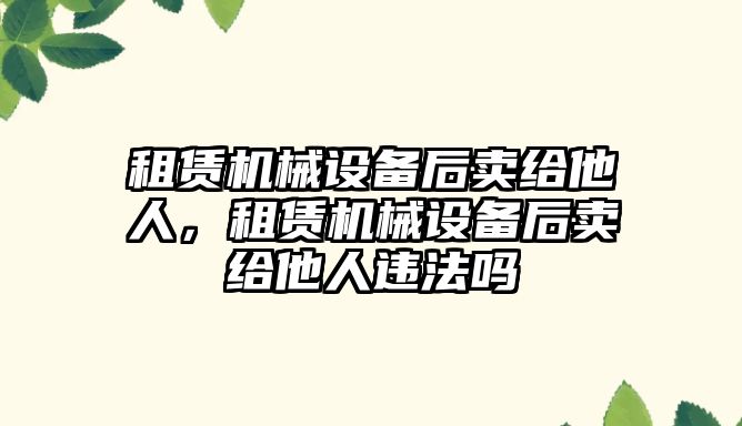 租賃機械設備后賣給他人，租賃機械設備后賣給他人違法嗎