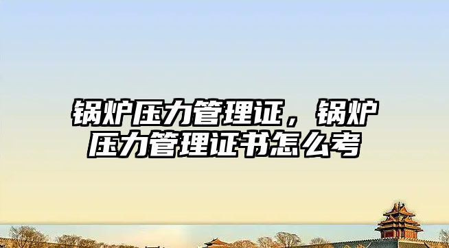 鍋爐壓力管理證，鍋爐壓力管理證書怎么考